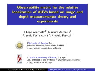 Observability metric for the relative
     localization of AUVs based on range and
         depth measurements: theory and
                     experiments

                     Filippo Arrichiello1 , Gianluca Antonelli1
                    Antonio Pedro Aguiar2 , Antonio Pascoal2

                          1.University of Cassino, Italy
                          Robotics Research Group of the DAEIMI
                          http://webuser.unicas.it/lai/robotica



                          2.Technical University of Lisbon, Portugal
                          Lab. of Robotics and Systems in Engineering and Science
                          http://welcome.isr.ist.utl.pt


F. Arrichiello, G. Antonelli, A.P. Aguiar, A. Pascoal   IEEE/RSJ IROS, San Francisco, 28 September 2011
 