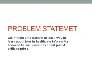 PROBLEM STATEMET
Gil, French grad student needs a way to
learn about jobs in healthcare informatics
because he has questions about jobs &
skills required.
 