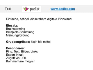 Tool www.padlet.com
Einfache, schnell einsetzbare digitale Pinnwand
Einsatz:
Brainstorming
Beispiele Sammlung
Meinungsbildung
Gruppengrösse: klein bis mittel
Besonderes:
Pins: Text, Bilder, Links
Export Inhalt
Zugriff via URL
Kommentare möglich
 