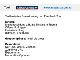 Tool www.answergarden.ch
Textbasiertes Brainstorming und Feedback Tool
Einsatz:
Meinungsbildung z.B. als Einstieg in Thema
Offene Umfragen
Ideensammlung
(Offenes) Feedback
Gruppengrösse: mittel bis gross
Besonderes:
Nur Text, Max 40 Zeichen
Zugriff via URL
Export Inhalt
Moderation Optionen
 