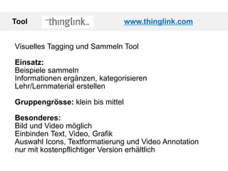Tool www.thinglink.com
Visuelles Tagging und Sammeln Tool
Einsatz:
Beispiele sammeln
Informationen ergänzen, kategorisieren
Lehr/Lernmaterial erstellen
Gruppengrösse: klein bis mittel
Besonderes:
Bild und Video möglich
Einbinden Text, Video, Grafik
Auswahl Icons, Textformatierung und Video Annotation
nur mit kostenpflichtiger Version erhältlich
 