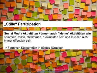 Post-it-time by Ignacio Palomo Duarte CC BY 2.0
://www.flickr.com/photos/3oheme/5141328136https
„Stille“ Partizipation
Social Media Aktivitäten können auch "kleine" Aktivitäten wie
sammeln, teilen, abstimmen, rückmelden sein und müssen nicht
immer öffentlich sein
-> Form von Kooperation in (Gross-)Gruppen
 