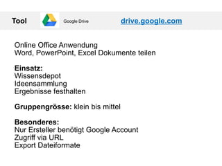 Tool drive.google.com
Online Office Anwendung
Word, PowerPoint, Excel Dokumente teilen
Einsatz:
Wissensdepot
Ideensammlung
Ergebnisse festhalten
Gruppengrösse: klein bis mittel
Besonderes:
Nur Ersteller benötigt Google Account
Zugriff via URL
Export Dateiformate
Google Drive
 