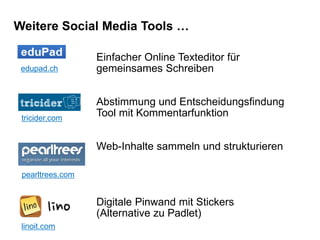 Weitere Social Media Tools …
edupad.ch
Einfacher Online Texteditor für
gemeinsames Schreiben
Abstimmung und Entscheidungsfindung
Tool mit Kommentarfunktion
Web-Inhalte sammeln und strukturieren
Digitale Pinwand mit Stickers
(Alternative zu Padlet)
tricider.com
pearltrees.com
linoit.com
 