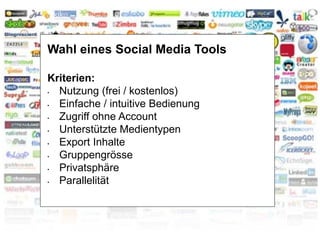 Wahl eines Social Media Tools
Kriterien:
• Nutzung (frei / kostenlos)
• Einfache / intuitive Bedienung
• Zugriff ohne Account
• Unterstützte Medientypen
• Export Inhalte
• Gruppengrösse
• Privatsphäre
• Parallelität
 