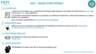 LA RISPOSTAAL RILEVAMENTO DELLA TEMPERATURA CORPOREA VERRÀ EMESSA SU SCONTRINO PER GARANTIRE SIA LA PRIVACY DEL
CLIENTE SIA LA TUTELA DELL’ESERCENTE.
LO SCONTRINO POTRÀ ESSERE PRESENTATO ALL'INGRESSO A UN OPERATORE PREDISPOSTO, OPPURE DIRETTAMENTE ALLA CASSA AL
MOMENTO DEL PAGAMENTO.
SULLO SCONTRINO COMPARIRANNO DATA, ORA ED ESITO DEL RILEVAMENTO.
IL RESPONSO
ABBIAMO APPLICATO UN DISPENSER DI IGIENIZZANTE CON COMANDO ELETTRONICO A FOTOCELLULA, PER UN’EROGAZIONE
SICURA E SENZA MAI TOCCARE ALCUNA SUPERFICIE.
IGIENIZZANTE MANI
MASCHERINE MONOUSO
*RIFORNIMENTO DI GUANTI USA E GETTA, PER UNA SICUREZZAA 360°.
* DISPONIBILE SOLO SU DISPOSITIVO HOY+
*RIFORNIMENTO DI MASCHERINE MONOUSO CON GETTONE.
COMING SOON
GUANTI MONOUSO
2
3
4
5
HOY - PASSO DOPO PASSO
 