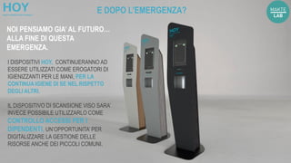 I DISPOSITIVI HOY, CONTINUERANNO AD
ESSERE UTILIZZATI COME EROGATORI DI
IGIENIZZANTI PER LE MANI, PER LA
CONTINUA IGIENE DI SE NEL RISPETTO
DEGLI ALTRI.
IL DISPOSITIVO DI SCANSIONE VISO SARA’
INVECE POSSIBILE UTILIZZARLO COME
CONTROLLO ACCESSI PER I
DIPENDENTI, UN’OPPORTUNITA’ PER
DIGITALIZZARE LA GESTIONE DELLE
RISORSE ANCHE DEI PICCOLI COMUNI.
E DOPO L’EMERGENZA?
NOI PENSIAMO GIA’ AL FUTURO…
ALLA FINE DI QUESTA
EMERGENZA.
 