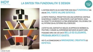 LA SINTESI TRA FUNZIONALITA’ E DESIGN
IL SISTEMA IDEATO HA UN CARATTERE NON SOLO FUNZIONALE MA
ANCHE DAL FORTE VALORE ESTETICO.
LA PARTE FRONTALE, PROGETTATA CON UNA SUPERFICIE CONTINUA
IN MATERIALE COMPATTO, RESISTENTE E ANTI-BATTERICO, DONA
ALL’OGGETTO UN DESIGN DI ULTIMA GENERAZIONE, COLLOCABILE SIA
ALL’INTERNO SIAALL’ESTERNO DELL’ESERCIZIO.
L’ESTETICA DEL DISPOSITIVO INDUCE UN APPROCCIO MORBIDO AL
FRUITORE, E GRAZIE ALL’ESPERIENZA MATURATA IN QUESTI ANNI,
POSSIAMO DIRE CHE CIÒ CHE È BELLO ED ELEGANTE,
PROBABILMENTE È GIUSTO.
HOY È LA CONNESSIONE DI INNOVAZIONE, CREATIVITÀ ED
ESTETICA.
IL DESIGN ITALIANO
 