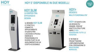 IL DESIGN HOY SLIM
E’ STRETTO E
COMPATTO,
APPOSITAMENTE
STUDIATO PER
L’ACCESSO A PICCOLI
ESERCIZI E
POSIZIONABILE IN
DIVERSI PUNTI DI UN
AGGLOMERATO AD UN
COSTO ACCESSIBILE.
HOY SLIM
LA SINTESI TRA
EFFICENZA E
DESIGN
HOY E’ DISPONIBILE IN DUE MODELLI
HOY+ STUDIATO CON
UN DESIGN PIU’
GRANDE, PERCHE’
ADATTO A STRUTTURE
AMPIE E PER
SODDISFARE TUTTE LE
ESIGENZE.
E’ IN FASE DI
PROGETTAZIONE
L’IMPLEMENTAZIONE
CON L’EROGAZIONE DI
MASCHERINE
MONOUSO.
HOY+
DESIGN E
MULTI FUNZIONALITA’
 
