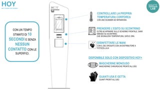 CONTROLLARE LA PROPRIA
TEMPERATURA CORPOREA
CON UNO SCANNER AD INFRAROSSI.
PRENDERE L’ESITO SU SCONTRINO
OLTRE AD APPARIRE SULLO SCHERMO FRONTALE, SARÀ
EMESSO SU SCONTRINO.
CHE SEGNALERA’ TEMPERATURA, DATA E ORA.
DISINFETTARE LE MANI
CON IL GEL EROGATO CON UN DISTRIBUTORE A
FOTOCELLULA
CON UN TEMPO
STIMATO DI 10
SECONDI E SENZA
NESSUN
CONTATTO CON LE
SUPERFICI.
MASCHERINE MONOUSO
MASCHERINE CHIRURGICHE PRONTE ALL’USO
GUANTI USA E GETTA
GUANTI PRONTI ALL’USO
DISPONIBILE SOLO CON DISPOSITIVO HOY+
 