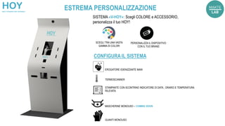 EROGATORE IGIENIZZANTE MANI
TERMOSCANNER
STAMPANTE CON SCONTRINO INDICATORE DI DATA , ORARIO E TEMPERATURA
RILEVATA
SISTEMA «V-HOY»: Scegli COLORE e ACCESSORIO,
personalizza il tuo HOY!
SCEGLI TRA UNA VASTA
GAMMA DI COLORI
CONFIGURA IL SISTEMA
PERSONALIZZA IL DISPOSITIVO
CON IL TUO BRAND
MASCHERINE MONOUSO – COMING SOON
GUANTI MONOUSO
ESTREMA PERSONALIZZAZIONE
 