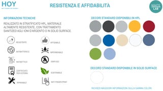 REALIZZATO IN STRATIFICATO HPL, MATERIALE
ALTAMENTE RESISTENTE, CON TRATTAMENTO
SANITIZED AGLI IONI D’ARGENTO O IN SOLID SURFACE.
INFORMAZIONI TECNICHE
ANTIBATTERICO
ANTISETTICO
RESISTENTE
M
K
86
01
IGNIFUGO
IMPERMEABILE
CERTIFICATO
PER ESTERNI
DECORI STANDARD DISPONIBILI IN HPL
DECORO STANDARD DISPONIBILE IN SOLID SURFACE
SOSTENIBILE
AFFIDABILE
RICHIEDI MAGGIORI INFORMAZIONI SULLA GAMMA COLORI
RIPARABILE ANTI FINGER-PRINT
RESISTENZA E AFFIDABILITÀ
 