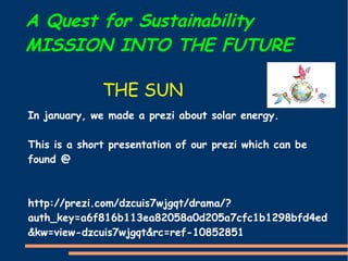 A Quest for Sustainability
MISSION INTO THE FUTURE
In january, we made a prezi about solar energy.
This is a short presentation of our prezi which can be
found @
http://prezi.com/dzcuis7wjgqt/drama/?
auth_key=a6f816b113ea82058a0d205a7cfc1b1298bfd4ed
&kw=view-dzcuis7wjgqt&rc=ref-10852851
THE SUN
 