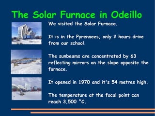 The Solar Furnace in Odeillo
We visited the Solar Furnace.
It is in the Pyrennees, only 2 hours drive
from our school.
The sunbeams are concentrated by 63
reflecting mirrors on the slope opposite the
furnace.
It opened in 1970 and it's 54 metres high.
The temperature at the focal point can
reach 3,500 °C.
 