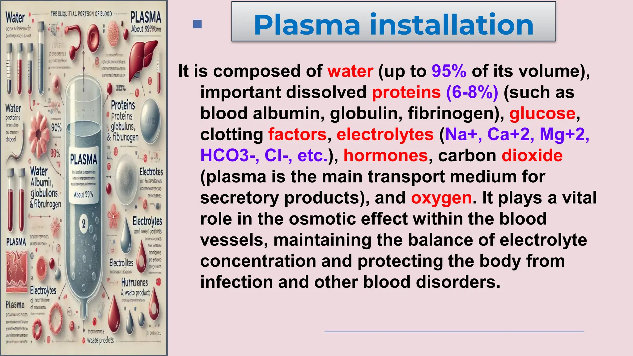 It is composed of water (up to 95% of its volume),
important dissolved proteins (6-8%) (such as
blood albumin, globulin, fibrinogen), glucose,
clotting factors, electrolytes (Na+, Ca+2, Mg+2,
HCO3-, Cl-, etc.), hormones, carbon dioxide
(plasma is the main transport medium for
secretory products), and oxygen. It plays a vital
role in the osmotic effect within the blood
vessels, maintaining the balance of electrolyte
concentration and protecting the body from
infection and other blood disorders.
Plasma installation
 