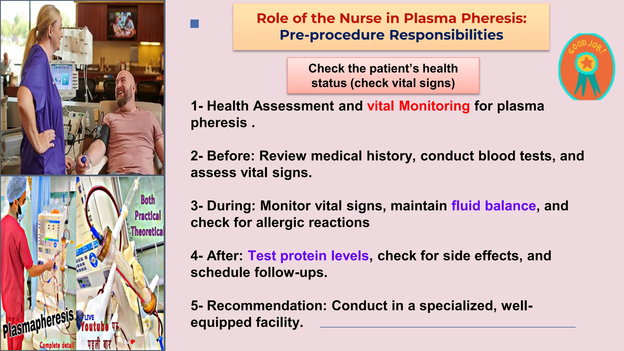 Role of the Nurse in Plasma Pheresis:
Pre-procedure Responsibilities
Check the patient’s health
status (check vital signs)
1- Health Assessment and vital Monitoring for plasma
pheresis .
2- Before: Review medical history, conduct blood tests, and
assess vital signs.
3- During: Monitor vital signs, maintain fluid balance, and
check for allergic reactions
4- After: Test protein levels, check for side effects, and
schedule follow-ups.
5- Recommendation: Conduct in a specialized, well-
equipped facility.
 
