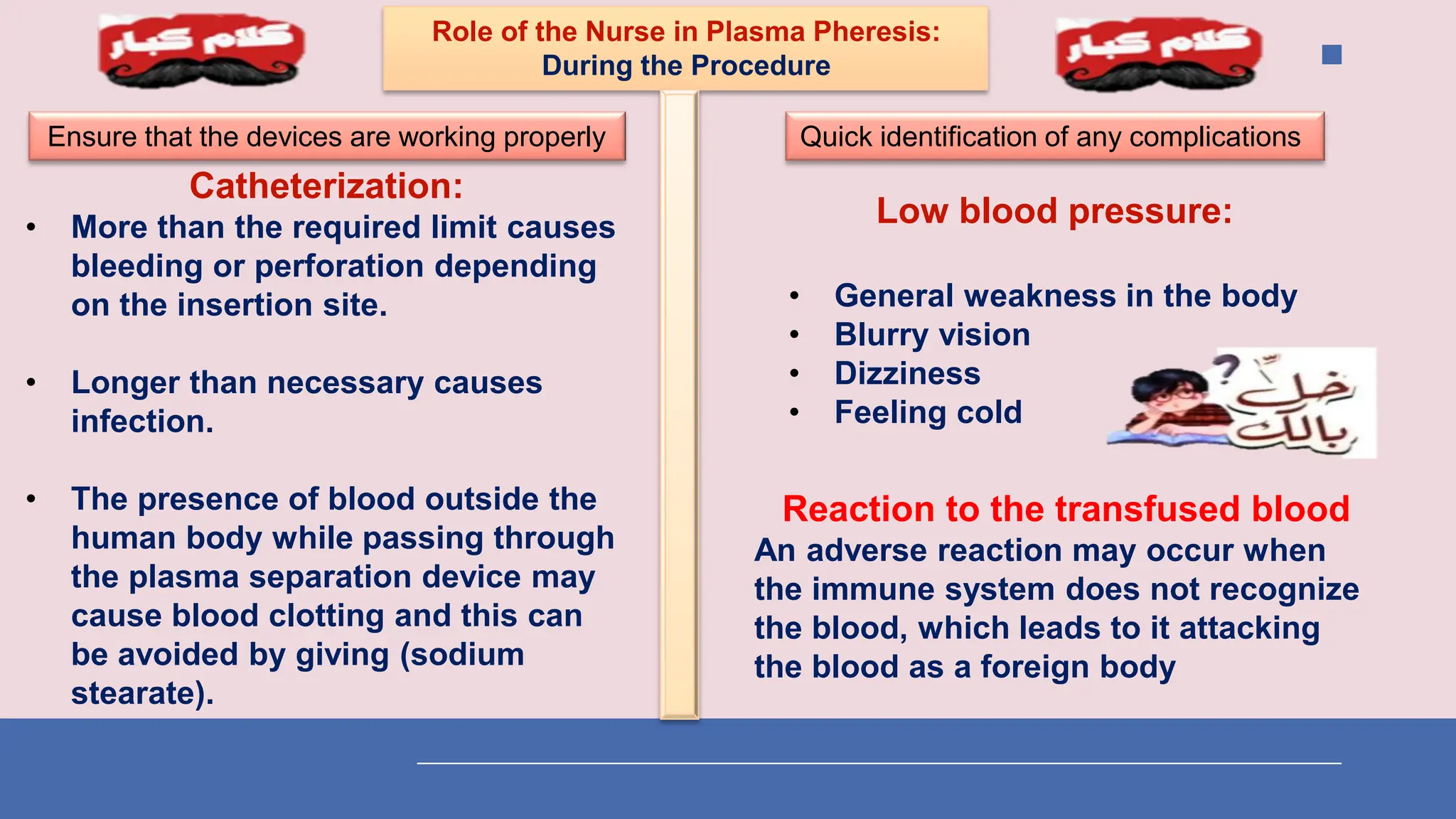 Role of the Nurse in Plasma Pheresis:
During the Procedure
Ensure that the devices are working properly
Catheterization:
• More than the required limit causes
bleeding or perforation depending
on the insertion site.
• Longer than necessary causes
infection.
• The presence of blood outside the
human body while passing through
the plasma separation device may
cause blood clotting and this can
be avoided by giving (sodium
stearate).
Quick identification of any complications
Low blood pressure:
• General weakness in the body
• Blurry vision
• Dizziness
• Feeling cold
Reaction to the transfused blood
An adverse reaction may occur when
the immune system does not recognize
the blood, which leads to it attacking
the blood as a foreign body
 