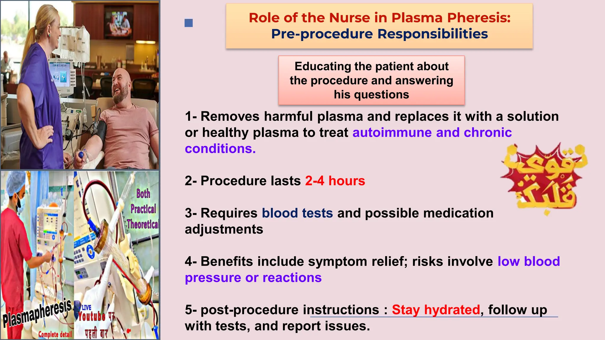 Role of the Nurse in Plasma Pheresis:
Pre-procedure Responsibilities
Educating the patient about
the procedure and answering
his questions
1- Removes harmful plasma and replaces it with a solution
or healthy plasma to treat autoimmune and chronic
conditions.
2- Procedure lasts 2-4 hours
3- Requires blood tests and possible medication
adjustments
4- Benefits include symptom relief; risks involve low blood
pressure or reactions
5- post-procedure instructions : Stay hydrated, follow up
with tests, and report issues.
 