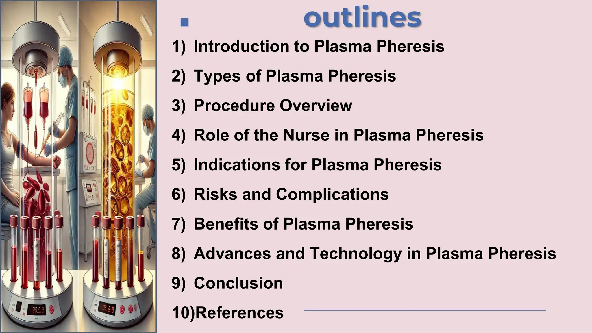 outlines
1) Introduction to Plasma Pheresis
2) Types of Plasma Pheresis
3) Procedure Overview
4) Role of the Nurse in Plasma Pheresis
5) Indications for Plasma Pheresis
6) Risks and Complications
7) Benefits of Plasma Pheresis
8) Advances and Technology in Plasma Pheresis
9) Conclusion
10)References
 