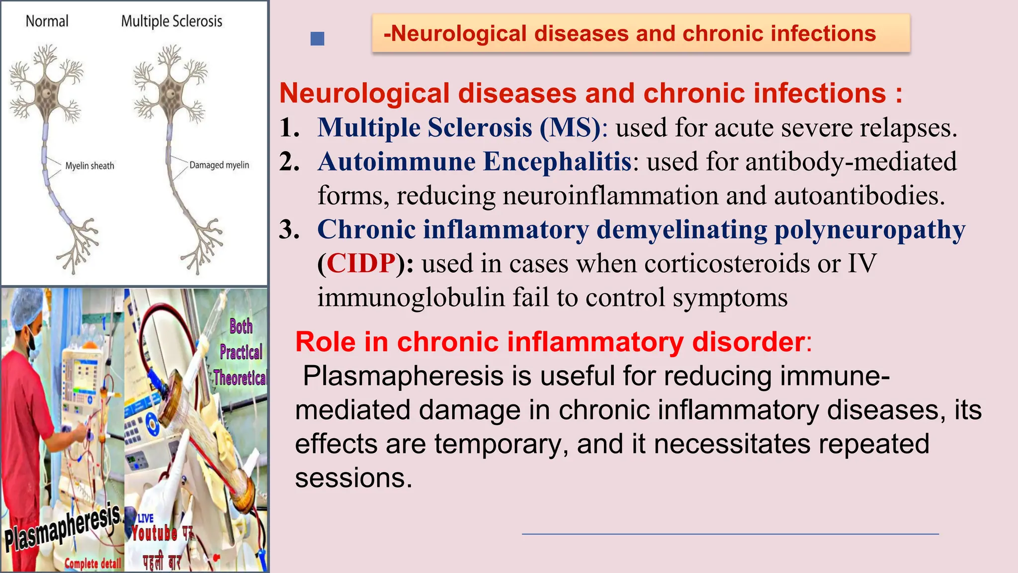 -Neurological diseases and chronic infections
Neurological diseases and chronic infections :
1. Multiple Sclerosis (MS): used for acute severe relapses.
2. Autoimmune Encephalitis: used for antibody-mediated
forms, reducing neuroinflammation and autoantibodies.
3. Chronic inflammatory demyelinating polyneuropathy
(CIDP): used in cases when corticosteroids or IV
immunoglobulin fail to control symptoms
Role in chronic inflammatory disorder:
Plasmapheresis is useful for reducing immune-
mediated damage in chronic inflammatory diseases, its
effects are temporary, and it necessitates repeated
sessions.
 