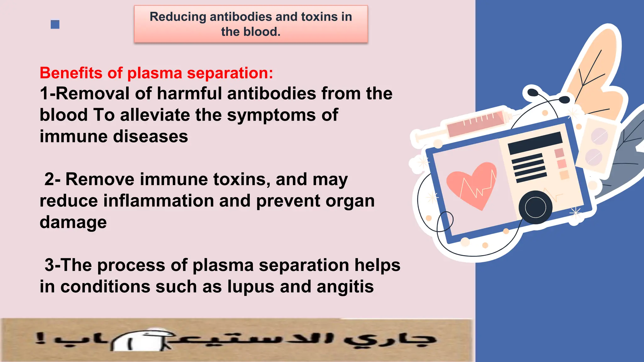 Reducing antibodies and toxins in
the blood.
Benefits of plasma separation:
1-Removal of harmful antibodies from the
blood To alleviate the symptoms of
immune diseases
2- Remove immune toxins, and may
reduce inflammation and prevent organ
damage
3-The process of plasma separation helps
in conditions such as lupus and angitis
 