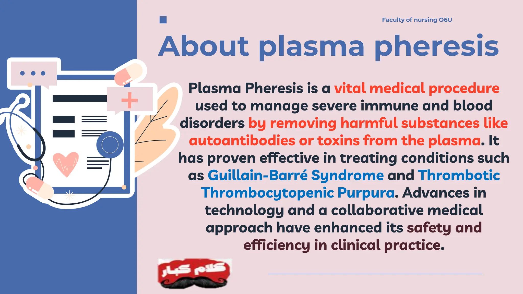 About plasma pheresis
Plasma Pheresis is a vital medical procedure
used to manage severe immune and blood
disorders by removing harmful substances like
autoantibodies or toxins from the plasma. It
has proven effective in treating conditions such
as Guillain-Barré Syndrome and Thrombotic
Thrombocytopenic Purpura. Advances in
technology and a collaborative medical
approach have enhanced its safety and
efficiency in clinical practice.
Faculty of nursing O6U
Faculty of nursing O6U
 