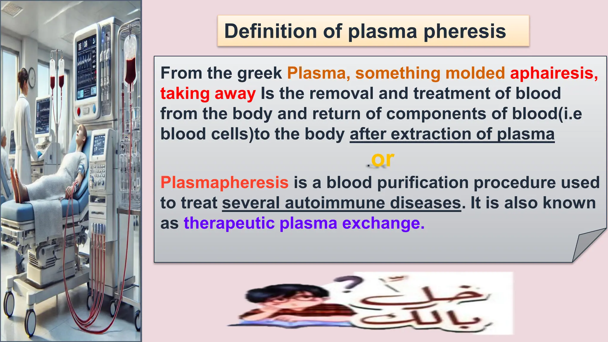 Definition of plasma pheresis
From the greek Plasma, something molded aphairesis,
taking away Is the removal and treatment of blood
from the body and return of components of blood(i.e
blood cells)to the body after extraction of plasma
.or
Plasmapheresis is a blood purification procedure used
to treat several autoimmune diseases. It is also known
as therapeutic plasma exchange.
 
