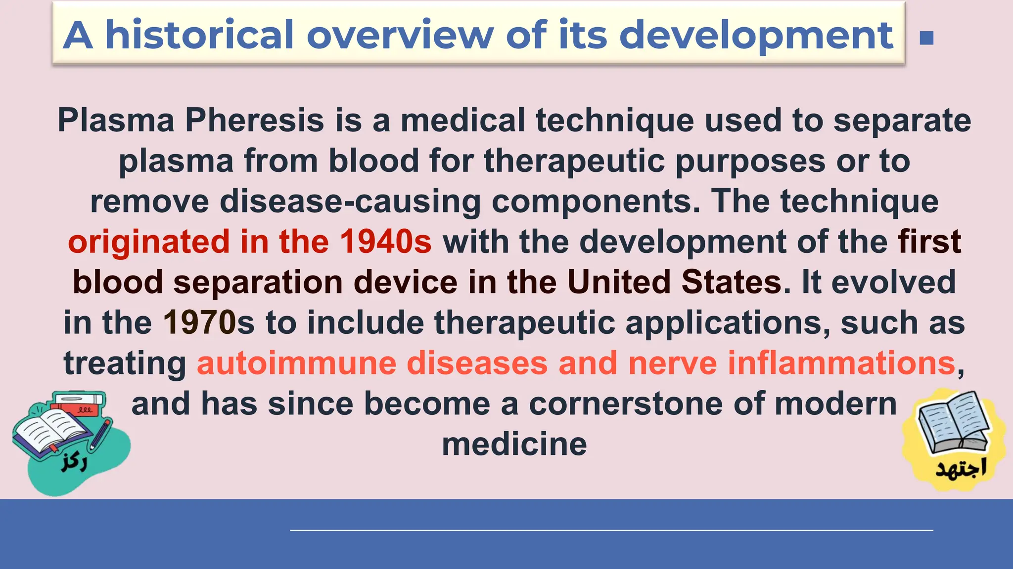 A historical overview of its development
Plasma Pheresis is a medical technique used to separate
plasma from blood for therapeutic purposes or to
remove disease-causing components. The technique
originated in the 1940s with the development of the first
blood separation device in the United States. It evolved
in the 1970s to include therapeutic applications, such as
treating autoimmune diseases and nerve inflammations,
and has since become a cornerstone of modern
medicine
 