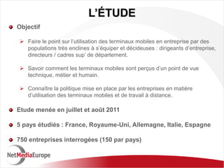 L’ÉTUDE
Objectif

 Faire le point sur l’utilisation des terminaux mobiles en entreprise par des
  populations très enclines à s’équiper et décideuses : dirigeants d’entreprise,
  directeurs / cadres sup’ de département.

 Savoir comment les terminaux mobiles sont perçus d’un point de vue
  technique, métier et humain.

 Connaître la politique mise en place par les entreprises en matière
  d’utilisation des terminaux mobiles et de travail à distance.

Etude menée en juillet et août 2011

5 pays étudiés : France, Royaume-Uni, Allemagne, Italie, Espagne

750 entreprises interrogées (150 par pays)
 