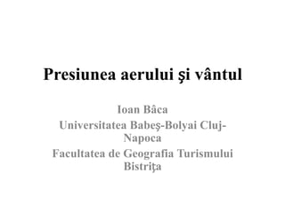 Presiunea aerului și vântul
             Ioan Bâca
  Universitatea Babeș-Bolyai Cluj-
               Napoca
 Facultatea de Geografia Turismului
               Bistrița
 