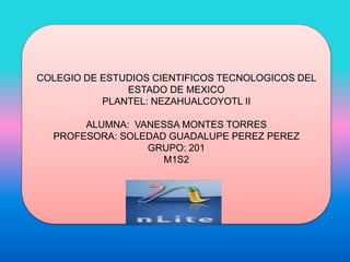 COLEGIO DE ESTUDIOS CIENTIFICOS TECNOLOGICOS DEL
ESTADO DE MEXICO
PLANTEL: NEZAHUALCOYOTL II
ALUMNA: VANESSA MONTES TORRES
PROFESORA: SOLEDAD GUADALUPE PEREZ PEREZ
GRUPO: 201
M1S2
 