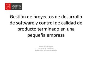 Gestión de proyectos de desarrollo
de software y control de calidad de
producto terminado en una
pequeña empresa
Jenny Morales Brito
Facultad de Ingeniería
Universidad Autónoma de Chile
 