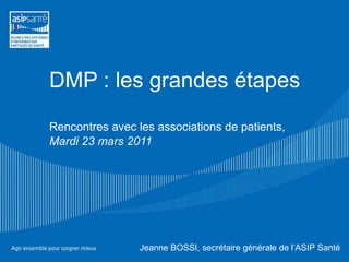DMP : les grandes étapes Rencontres avec les associations de patients, Mardi 23 mars 2011 Jeanne BOSSI, secrétaire générale de l’ASIP Santé 