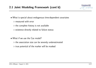 2.1 Joint Modeling Framework (cont’d)
• What is special about endogenous time-dependent covariates
◃ measured with error
◃ the complete history is not available
◃ existence directly related to failure status
• What if we use the Cox model?
◃ the association size can be severely underestimated
◃ true potential of the marker will be masked
JM & JMbayes – August 11, 2015 9/37
 