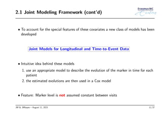 2.1 Joint Modeling Framework (cont’d)
• To account for the special features of these covariates a new class of models has been
developed
Joint Models for Longitudinal and Time-to-Event Data
• Intuitive idea behind these models
1. use an appropriate model to describe the evolution of the marker in time for each
patient
2. the estimated evolutions are then used in a Cox model
• Feature: Marker level is not assumed constant between visits
JM & JMbayes – August 11, 2015 11/37
 