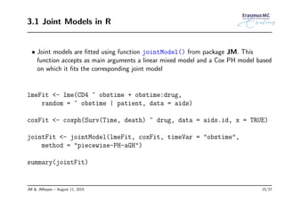 3.1 Joint Models in R
• Joint models are ﬁtted using function jointModel() from package JM. This
function accepts as main arguments a linear mixed model and a Cox PH model based
on which it ﬁts the corresponding joint model
lmeFit <- lme(CD4 ~ obstime + obstime:drug,
random = ~ obstime | patient, data = aids)
coxFit <- coxph(Surv(Time, death) ~ drug, data = aids.id, x = TRUE)
jointFit <- jointModel(lmeFit, coxFit, timeVar = "obstime",
method = "piecewise-PH-aGH")
summary(jointFit)
JM & JMbayes – August 11, 2015 15/37
 