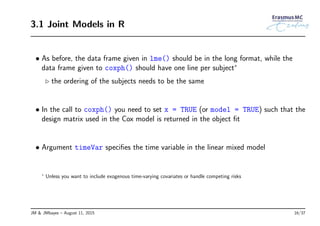 3.1 Joint Models in R
• As before, the data frame given in lme() should be in the long format, while the
data frame given to coxph() should have one line per subject∗
◃ the ordering of the subjects needs to be the same
• In the call to coxph() you need to set x = TRUE (or model = TRUE) such that the
design matrix used in the Cox model is returned in the object ﬁt
• Argument timeVar speciﬁes the time variable in the linear mixed model
∗
Unless you want to include exogenous time-varying covariates or handle competing risks
JM & JMbayes – August 11, 2015 16/37
 