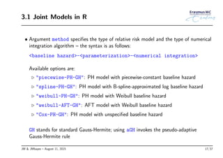 3.1 Joint Models in R
• Argument method speciﬁes the type of relative risk model and the type of numerical
integration algorithm – the syntax is as follows:
<baseline hazard>-<parameterization>-<numerical integration>
Available options are:
◃ "piecewise-PH-GH": PH model with piecewise-constant baseline hazard
◃ "spline-PH-GH": PH model with B-spline-approximated log baseline hazard
◃ "weibull-PH-GH": PH model with Weibull baseline hazard
◃ "weibull-AFT-GH": AFT model with Weibull baseline hazard
◃ "Cox-PH-GH": PH model with unspeciﬁed baseline hazard
GH stands for standard Gauss-Hermite; using aGH invokes the pseudo-adaptive
Gauss-Hermite rule
JM & JMbayes – August 11, 2015 17/37
 