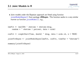 3.1 Joint Models in R
• Joint models under the Bayesian approach are ﬁtted using function
jointModelBayes() from package JMbayes. This function works in a very similar
manner as function jointModel(), e.g.,
lmeFit <- lme(CD4 ~ obstime + obstime:drug,
random = ~ obstime | patient, data = aids)
coxFit <- coxph(Surv(Time, death) ~ drug, data = aids.id, x = TRUE)
jointFitBayes <- jointModelBayes(lmeFit, coxFit, timeVar = "obstime")
summary(jointFitBayes)
JM & JMbayes – August 11, 2015 18/37
 