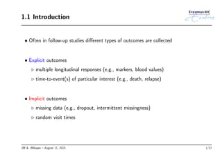 1.1 Introduction
• Often in follow-up studies diﬀerent types of outcomes are collected
• Explicit outcomes
◃ multiple longitudinal responses (e.g., markers, blood values)
◃ time-to-event(s) of particular interest (e.g., death, relapse)
• Implicit outcomes
◃ missing data (e.g., dropout, intermittent missingness)
◃ random visit times
JM & JMbayes – August 11, 2015 1/37
 