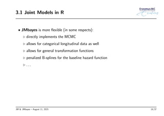 3.1 Joint Models in R
• JMbayes is more ﬂexible (in some respects):
◃ directly implements the MCMC
◃ allows for categorical longitudinal data as well
◃ allows for general transformation functions
◃ penalized B-splines for the baseline hazard function
◃ . . .
JM & JMbayes – August 11, 2015 19/37
 