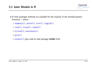 3.1 Joint Models in R
• In both packages methods are available for the majority of the standard generic
functions + extras
◃ summary(), anova(), vcov(), logLik()
◃ coef(), fixef(), ranef()
◃ fitted(), residuals()
◃ plot()
◃ xtable() (you need to load package xtable ﬁrst)
JM & JMbayes – August 11, 2015 20/37
 