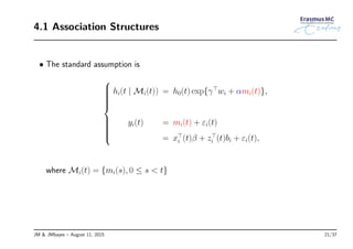 4.1 Association Structures
• The standard assumption is



hi(t | Mi(t)) = h0(t) exp{γ⊤
wi + αmi(t)},
yi(t) = mi(t) + εi(t)
= x⊤
i (t)β + z⊤
i (t)bi + εi(t),
where Mi(t) = {mi(s), 0 ≤ s < t}
JM & JMbayes – August 11, 2015 21/37
 