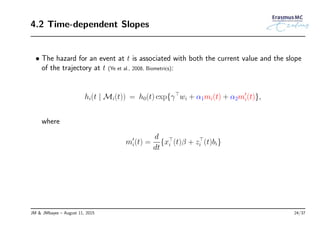 4.2 Time-dependent Slopes
• The hazard for an event at t is associated with both the current value and the slope
of the trajectory at t (Ye et al., 2008, Biometrics):
hi(t | Mi(t)) = h0(t) exp{γ⊤
wi + α1mi(t) + α2m′
i(t)},
where
m′
i(t) =
d
dt
{x⊤
i (t)β + z⊤
i (t)bi}
JM & JMbayes – August 11, 2015 24/37
 