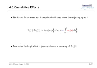 4.3 Cumulative Eﬀects
• The hazard for an event at t is associated with area under the trajectory up to t:
hi(t | Mi(t)) = h0(t) exp
{
γ⊤
wi + α
∫ t
0
mi(s) ds
}
• Area under the longitudinal trajectory taken as a summary of Mi(t)
JM & JMbayes – August 11, 2015 26/37
 
