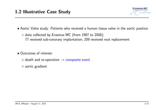 1.2 Illustrative Case Study
• Aortic Valve study: Patients who received a human tissue valve in the aortic position
◃ data collected by Erasmus MC (from 1987 to 2008);
77 received sub-coronary implantation; 209 received root replacement
• Outcomes of interest:
◃ death and re-operation → composite event
◃ aortic gradient
JM & JMbayes – August 11, 2015 2/37
 