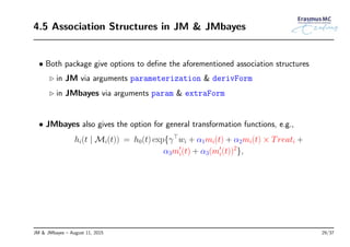4.5 Association Structures in JM & JMbayes
• Both package give options to deﬁne the aforementioned association structures
◃ in JM via arguments parameterization & derivForm
◃ in JMbayes via arguments param & extraForm
• JMbayes also gives the option for general transformation functions, e.g.,
hi(t | Mi(t)) = h0(t) exp{γ⊤
wi + α1mi(t) + α2mi(t) × Treati +
α3m′
i(t) + α3(m′
i(t))2
},
JM & JMbayes – August 11, 2015 29/37
 