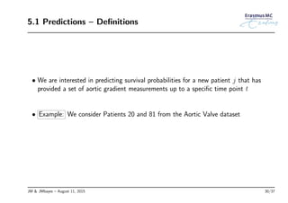 5.1 Predictions – Deﬁnitions
• We are interested in predicting survival probabilities for a new patient j that has
provided a set of aortic gradient measurements up to a speciﬁc time point t
• Example: We consider Patients 20 and 81 from the Aortic Valve dataset
JM & JMbayes – August 11, 2015 30/37
 