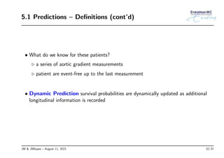 5.1 Predictions – Deﬁnitions (cont’d)
• What do we know for these patients?
◃ a series of aortic gradient measurements
◃ patient are event-free up to the last measurement
• Dynamic Prediction survival probabilities are dynamically updated as additional
longitudinal information is recorded
JM & JMbayes – August 11, 2015 32/37
 
