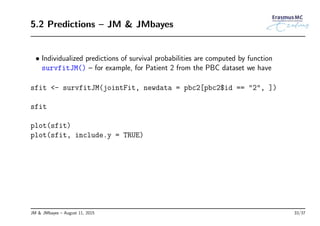 5.2 Predictions – JM & JMbayes
• Individualized predictions of survival probabilities are computed by function
survfitJM() – for example, for Patient 2 from the PBC dataset we have
sfit <- survfitJM(jointFit, newdata = pbc2[pbc2$id == "2", ])
sfit
plot(sfit)
plot(sfit, include.y = TRUE)
JM & JMbayes – August 11, 2015 33/37
 